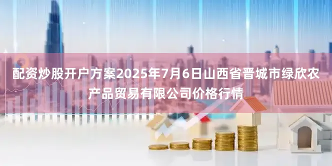 配资炒股开户方案2025年7月6日山西省晋城市绿欣农产品贸易有限公司价格行情