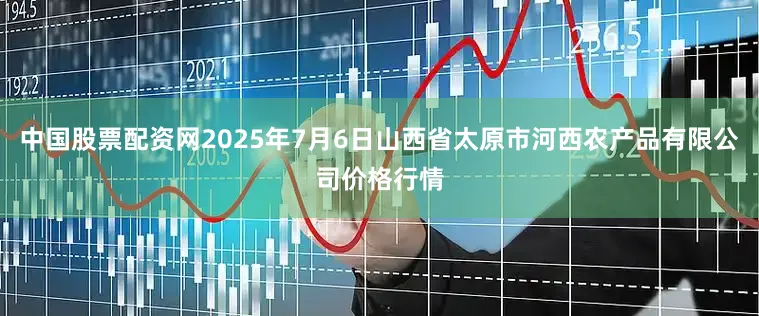 中国股票配资网2025年7月6日山西省太原市河西农产品有限公司价格行情