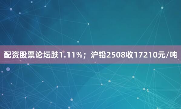配资股票论坛跌1.11%；沪铅2508收17210元/吨