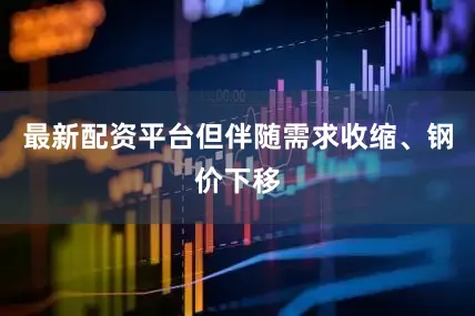 最新配资平台但伴随需求收缩、钢价下移