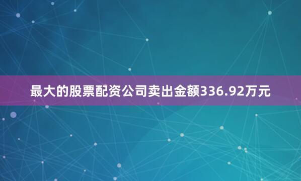 最大的股票配资公司卖出金额336.92万元