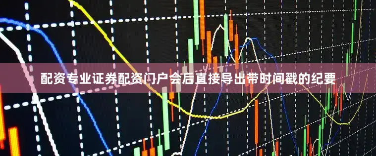 配资专业证券配资门户会后直接导出带时间戳的纪要