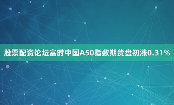 股票配资论坛富时中国A50指数期货盘初涨0.31%