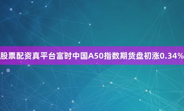 股票配资真平台富时中国A50指数期货盘初涨0.34%