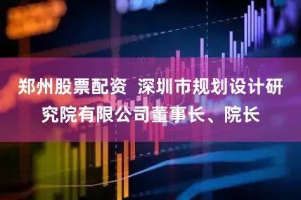 郑州股票配资  深圳市规划设计研究院有限公司董事长、院长