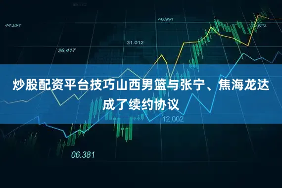 炒股配资平台技巧山西男篮与张宁、焦海龙达成了续约协议