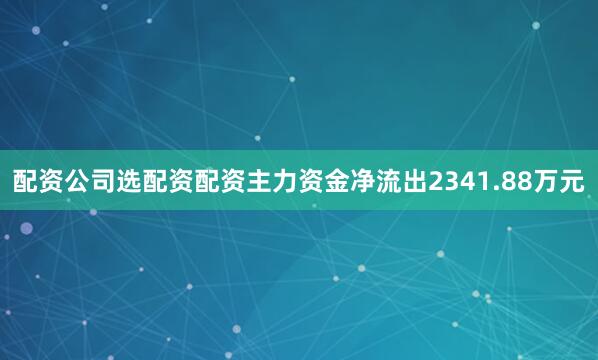 配资公司选配资配资主力资金净流出2341.88万元