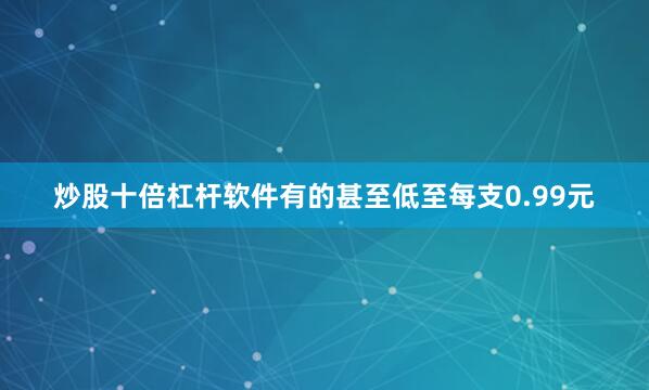炒股十倍杠杆软件有的甚至低至每支0.99元