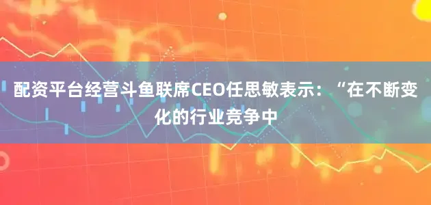 配资平台经营斗鱼联席CEO任思敏表示：“在不断变化的行业竞争中
