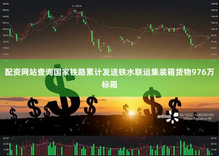 配资网站查询国家铁路累计发送铁水联运集装箱货物976万标箱