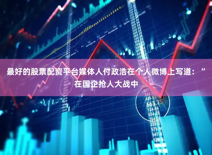 最好的股票配资平台媒体人付政浩在个人微博上写道：“在国企抢人大战中