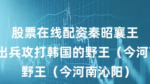 股票在线配资秦昭襄王命白起出兵攻打韩国的野王（今河南沁阳）