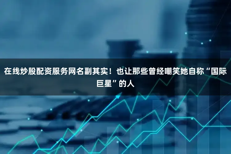 在线炒股配资服务网名副其实！也让那些曾经嘲笑她自称“国际巨星”的人