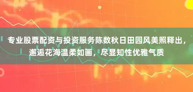 专业股票配资与投资服务陈数秋日田园风美照释出，邂逅花海温柔如画，尽显知性优雅气质
